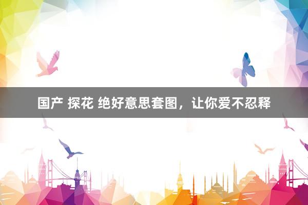 国产 探花 绝好意思套图，让你爱不忍释