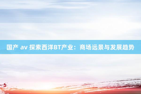 国产 av 探索西洋BT产业：商场远景与发展趋势