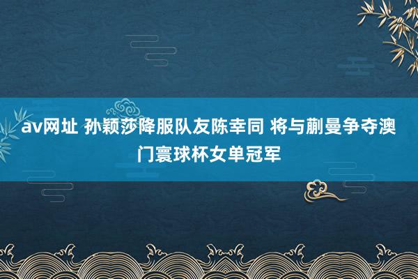 av网址 孙颖莎降服队友陈幸同 将与蒯曼争夺澳门寰球杯女单冠军