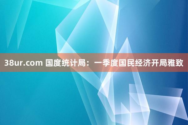 38ur.com 国度统计局：一季度国民经济开局雅致