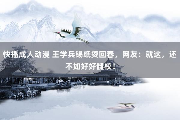 快播成人动漫 王学兵锡纸烫回春，网友：就这，还不如好好雠校！
