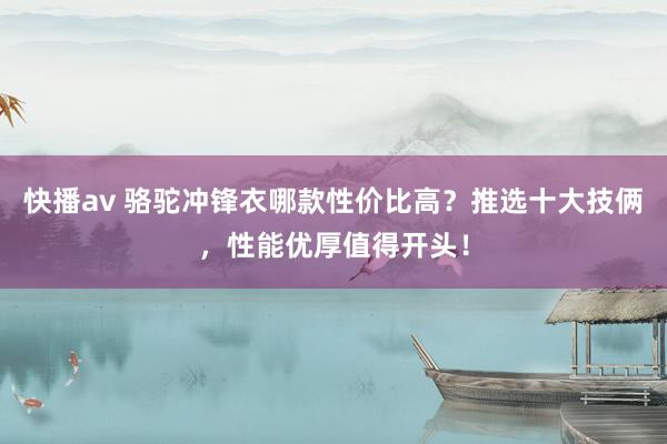 快播av 骆驼冲锋衣哪款性价比高？推选十大技俩，性能优厚值得开头！