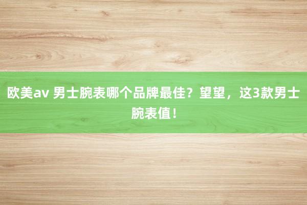 欧美av 男士腕表哪个品牌最佳？望望，这3款男士腕表值！