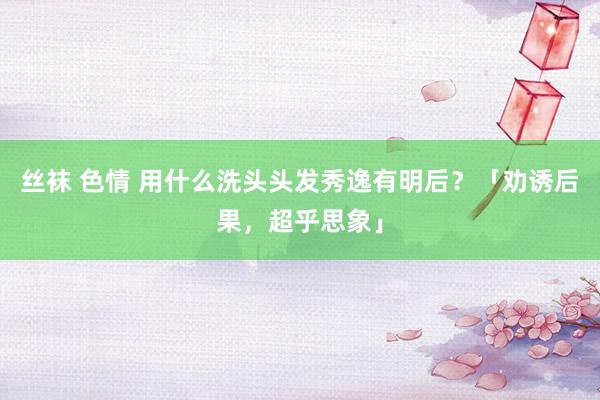 丝袜 色情 用什么洗头头发秀逸有明后？「劝诱后果，超乎思象」