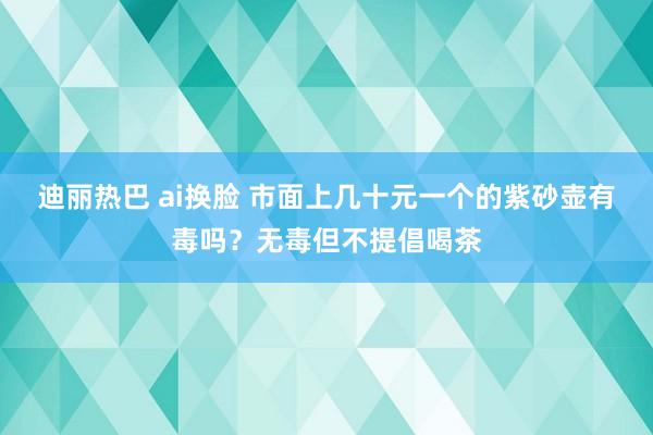 迪丽热巴 ai换脸 市面上几十元一个的紫砂壶有毒吗？无毒但不提倡喝茶