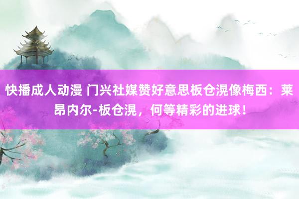 快播成人动漫 门兴社媒赞好意思板仓滉像梅西：莱昂内尔-板仓滉，何等精彩的进球！