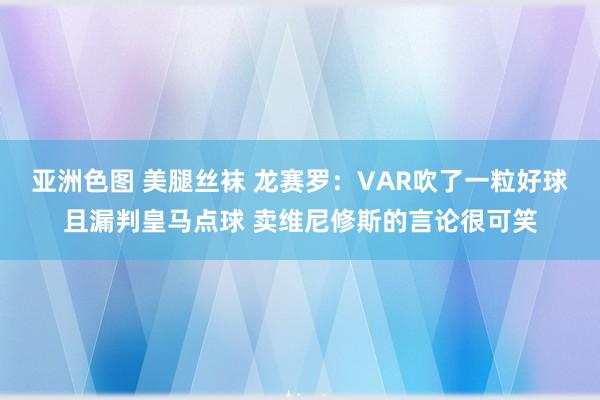 亚洲色图 美腿丝袜 龙赛罗：VAR吹了一粒好球且漏判皇马点球 卖维尼修斯的言论很可笑