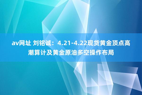 av网址 刘铭诚：4.21-4.22现货黄金顶点高潮算计及黄金原油多空操作布局