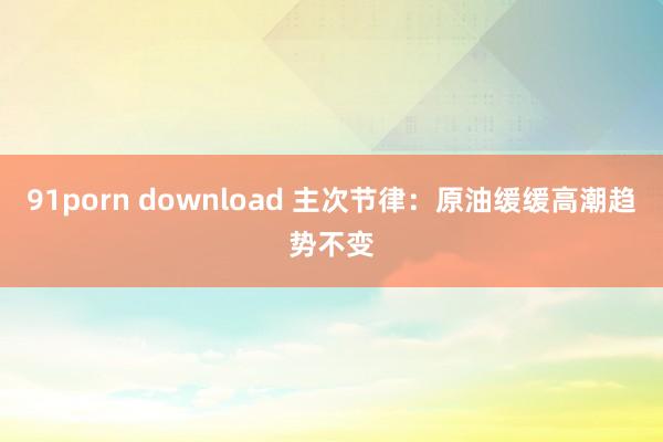 91porn download 主次节律：原油缓缓高潮趋势不变