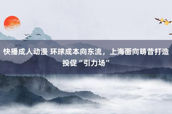 快播成人动漫 环球成本向东流，上海面向畴昔打造投促“引力场”