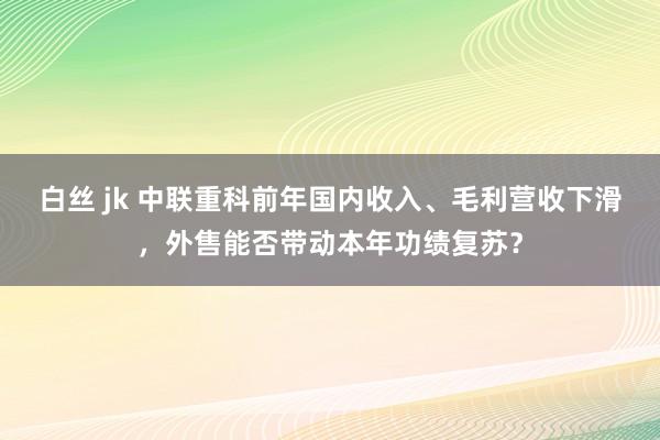 白丝 jk 中联重科前年国内收入、毛利营收下滑，外售能否带动本年功绩复苏？