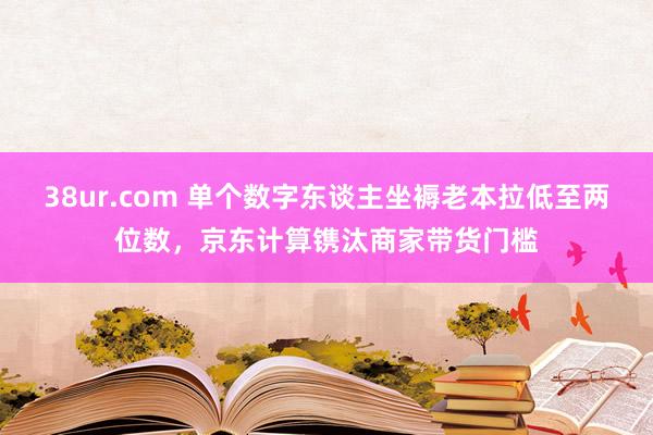 38ur.com 单个数字东谈主坐褥老本拉低至两位数，京东计算镌汰商家带货门槛