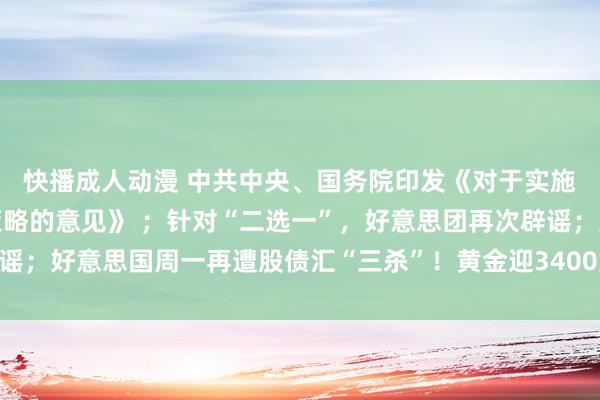 快播成人动漫 中共中央、国务院印发《对于实施解放交易试验区进步策略的意见》 ；针对“二选一”，好意思团再次辟谣；好意思国周一再遭股债汇“三杀”！黄金迎3400好意思元里程碑｜早报