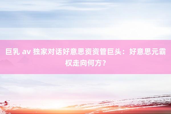 巨乳 av 独家对话好意思资资管巨头：好意思元霸权走向何方？