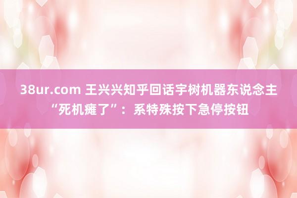 38ur.com 王兴兴知乎回话宇树机器东说念主“死机瘫了”：系特殊按下急停按钮