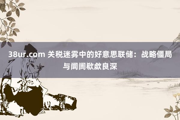 38ur.com 关税迷雾中的好意思联储：战略僵局与阛阓欷歔良深