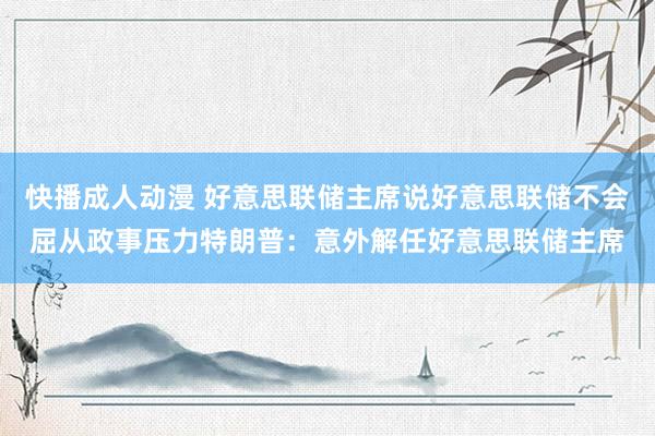 快播成人动漫 好意思联储主席说好意思联储不会屈从政事压力特朗普：意外解任好意思联储主席