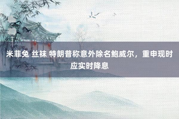 米菲兔 丝袜 特朗普称意外除名鲍威尔，重申现时应实时降息