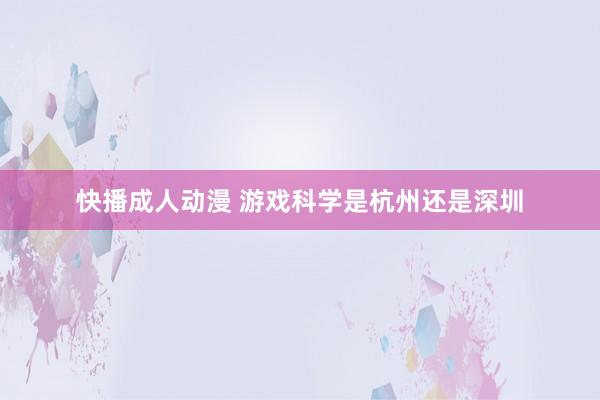 快播成人动漫 游戏科学是杭州还是深圳