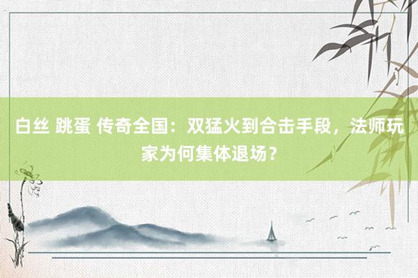 白丝 跳蛋 传奇全国：双猛火到合击手段，法师玩家为何集体退场？