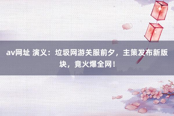av网址 演义：垃圾网游关服前夕，主策发布新版块，竟火爆全网！
