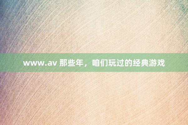 www.av 那些年，咱们玩过的经典游戏