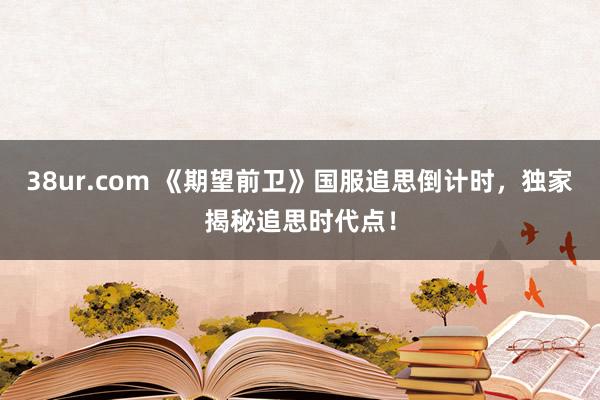 38ur.com 《期望前卫》国服追思倒计时，独家揭秘追思时代点！