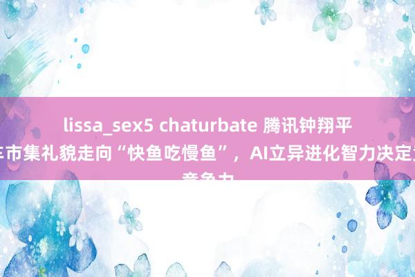 lissa_sex5 chaturbate 腾讯钟翔平：汽车市集礼貌走向“快鱼吃慢鱼”，AI立异进化智力决定竞争力