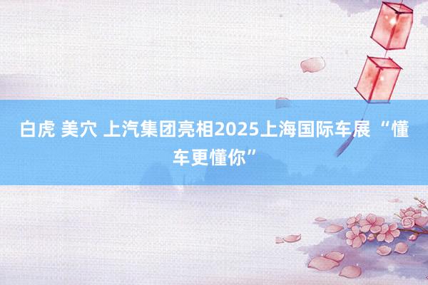白虎 美穴 上汽集团亮相2025上海国际车展 “懂车更懂你”