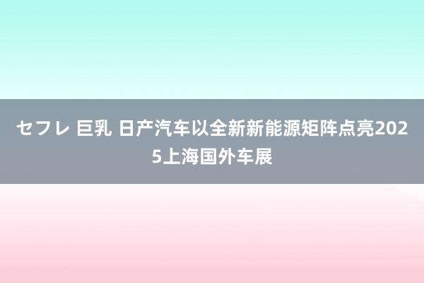 セフレ 巨乳 日产汽车以全新新能源矩阵点亮2025上海国外车展