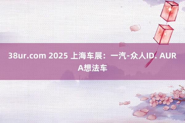 38ur.com 2025 上海车展：一汽-众人ID. AURA想法车