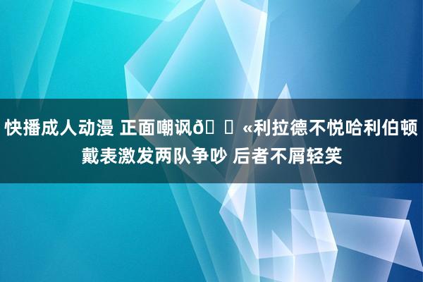 快播成人动漫 正面嘲讽🕫利拉德不悦哈利伯顿戴表激发两队争吵 后者不屑轻笑