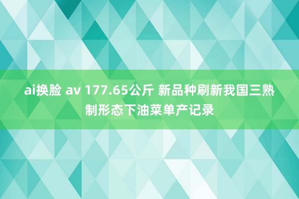 ai换脸 av 177.65公斤 新品种刷新我国三熟制形态下油菜单产记录