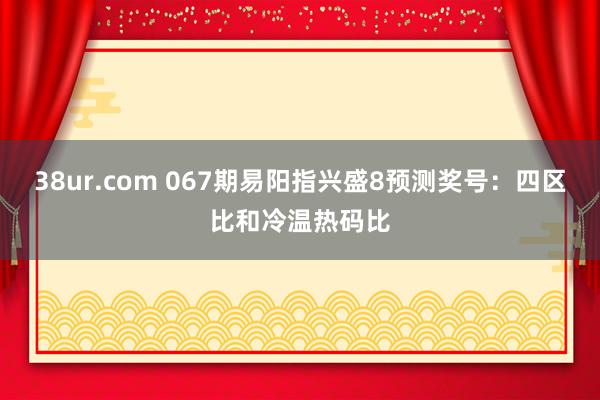 38ur.com 067期易阳指兴盛8预测奖号：四区比和冷温热码比