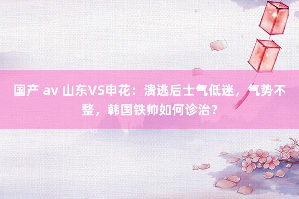 国产 av 山东VS申花：溃逃后士气低迷，气势不整，韩国铁帅如何诊治？