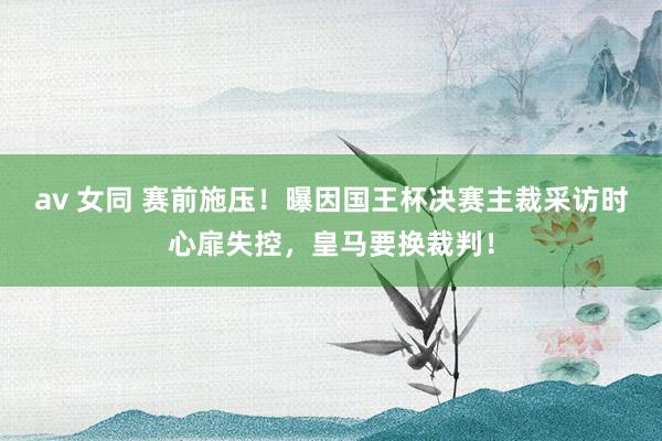 av 女同 赛前施压！曝因国王杯决赛主裁采访时心扉失控，皇马要换裁判！