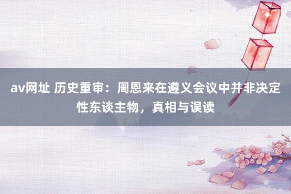 av网址 历史重审：周恩来在遵义会议中并非决定性东谈主物，真相与误读