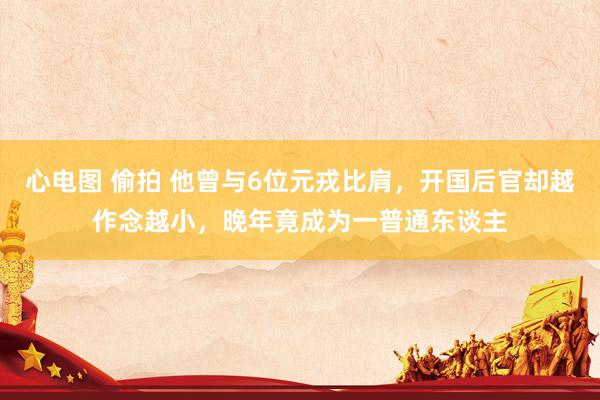 心电图 偷拍 他曾与6位元戎比肩，开国后官却越作念越小，晚年竟成为一普通东谈主