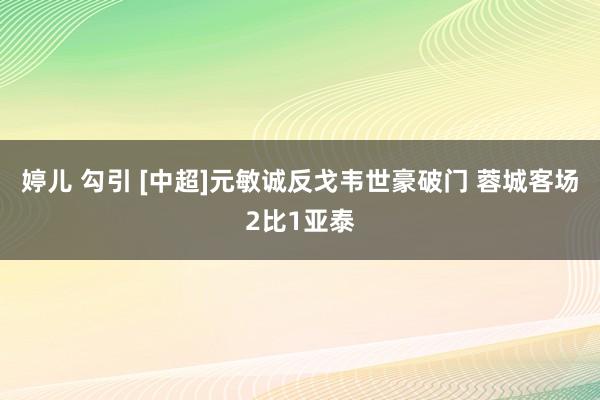 婷儿 勾引 [中超]元敏诚反戈韦世豪破门 蓉城客场2比1亚泰