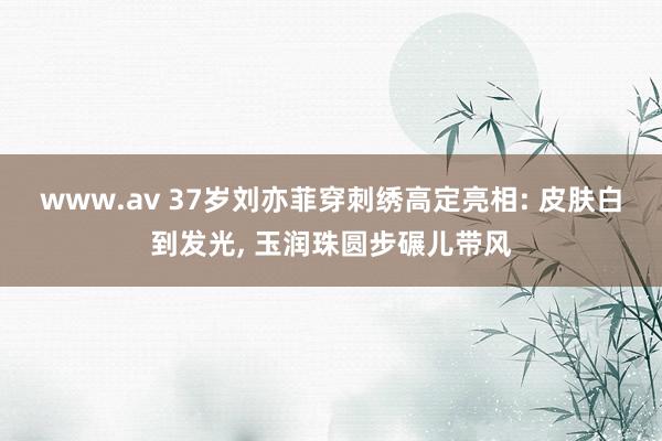 www.av 37岁刘亦菲穿刺绣高定亮相: 皮肤白到发光， 玉润珠圆步碾儿带风