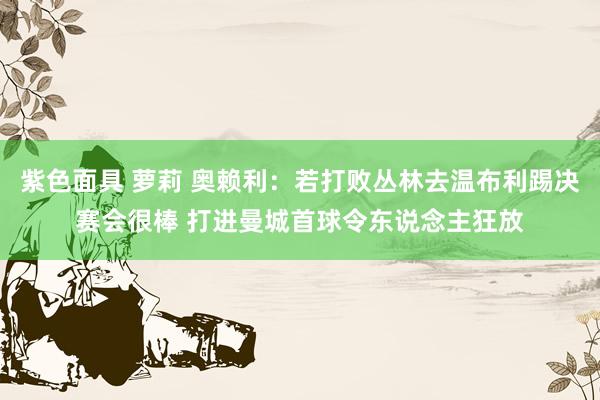 紫色面具 萝莉 奥赖利：若打败丛林去温布利踢决赛会很棒 打进曼城首球令东说念主狂放
