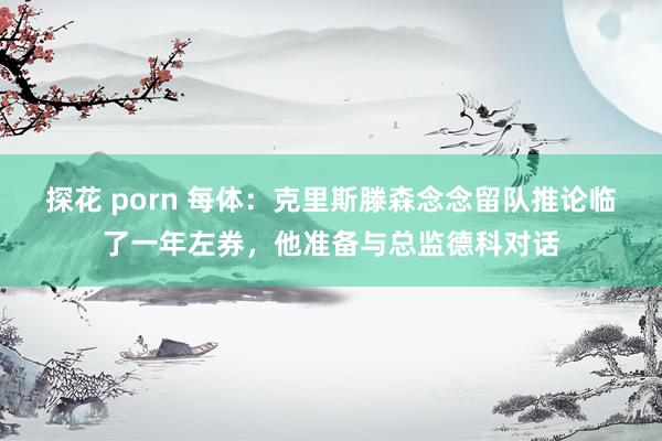 探花 porn 每体：克里斯滕森念念留队推论临了一年左券，他准备与总监德科对话